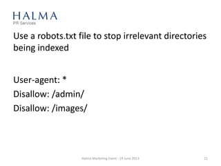Use a robots.txt file to stop irrelevant directories
being indexed
Halma Marketing Event - 19 June 2013 21
User-agent: *
Disallow: /admin/
Disallow: /images/
 
