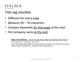 Title tag checklist
• Different for every page
• Between 50 – 70 characters
• Contains keywords for that page at the start
• Put company name at the end
Halma Marketing Event - 19 June 2013 26
 