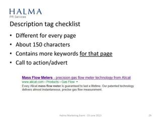 Description tag checklist
• Different for every page
• About 150 characters
• Contains more keywords for that page
• Call to action/advert
Halma Marketing Event - 19 June 2013 29
 