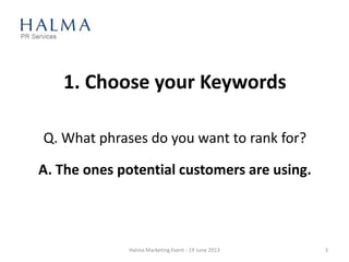1. Choose your Keywords
Q. What phrases do you want to rank for?
A. The ones potential customers are using.
Halma Marketing Event - 19 June 2013 3
 