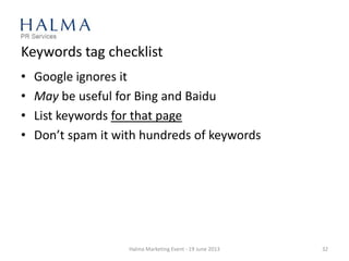 Keywords tag checklist
• Google ignores it
• May be useful for Bing and Baidu
• List keywords for that page
• Don’t spam it with hundreds of keywords
Halma Marketing Event - 19 June 2013 32
 