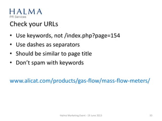 Check your URLs
• Use keywords, not /index.php?page=154
• Use dashes as separators
• Should be similar to page title
• Don’t spam with keywords
www.alicat.com/products/gas-flow/mass-flow-meters/
Halma Marketing Event - 19 June 2013 33
 