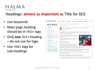 Headings: almost as important as Title for SEO
• Use keywords
• Main page heading
should be in <h1> tags
• Only one <h1> heading
– do not use for logo
• Use <h2> tags for
sub-headings
Halma Marketing Event - 19 June 2013 35
 