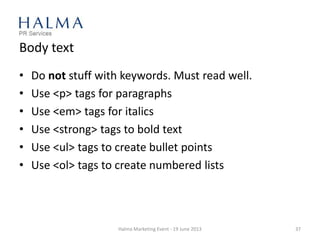 Body text
• Do not stuff with keywords. Must read well.
• Use <p> tags for paragraphs
• Use <em> tags for italics
• Use <strong> tags to bold text
• Use <ul> tags to create bullet points
• Use <ol> tags to create numbered lists
Halma Marketing Event - 19 June 2013 37
 