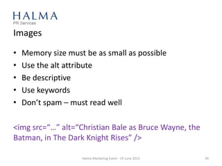 Images
• Memory size must be as small as possible
• Use the alt attribute
• Be descriptive
• Use keywords
• Don’t spam – must read well
<img src=“…” alt=“Christian Bale as Bruce Wayne, the
Batman, in The Dark Knight Rises” />
Halma Marketing Event - 19 June 2013 39
 