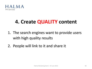 4. Create QUALITY content
1. The search engines want to provide users
with high quality results
2. People will link to it and share it
Halma Marketing Event - 19 June 2013 40
 