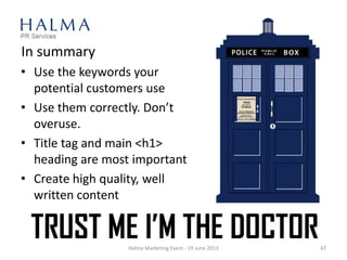 In summary
• Use the keywords your
potential customers use
• Use them correctly. Don’t
overuse.
• Title tag and main <h1>
heading are most important
• Create high quality, well
written content
Halma Marketing Event - 19 June 2013 47
 