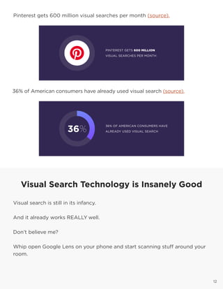 12
Pinterest gets 600 million visual searches per month (source).
36% of American consumers have already used visual search (source).
12
Visual Search Technology is Insanely Good
Visual search is still in its infancy.
And it already works REALLY well.
Don’t believe me?
Whip open Google Lens on your phone and start scanning stuff around your
room.
12
 