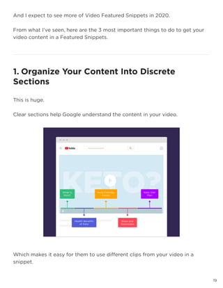 19
And I expect to see more of Video Featured Snippets in 2020.
From what I’ve seen, here are the 3 most important things to do to get your
video content in a Featured Snippets.
19
1. Organize Your Content Into Discrete
Sections
This is huge.
Clear sections help Google understand the content in your video.
Which makes it easy for them to use different clips from your video in a
snippet.
 