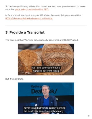 21
So besides publishing videos that have clear sections, you also want to make
sure that your video is optimized for SEO.
In fact, a small HubSpot study of 165 Video Featured Snippets found that
80% of them contained a keyword in the title.
2121
3. Provide a Transcript
The captions that YouTube automatically generates are REALLY good.
But it’s not 100%.
 