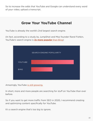 22
So to increase the odds that YouTube and Google can understand every word
of your video, upload a transcript.
22
Grow Your YouTube Channel
YouTube is already the world’s 2nd largest search engine.
(In fact, according to a study by JumpShot and Moz founder Rand Fishkin,
YouTube’s search engine is 2x more popular than Bing)
Amazingly, YouTube is still growing.
In short, more and more people are searching for stuff on YouTube than ever
before.
So if you want to get more traffic from SEO in 2020, I recommend creating
and optimizing content specifically for YouTube.
It’s a search engine that’s too big to ignore.
 
