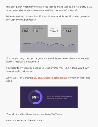 23
The best part? Most marketers are too lazy to make videos. So it’s pretty easy
to get your videos seen (assuming you know what you’re doing).
For example, my channel has 26 total videos. And those 26 videos generate
over 224k views per month.
(And as you might expect, a good chunk of those viewers turn into website
visitors, leads and customers).
It gets better: when you publish SEO-optimized YouTube videos, you’ll own
more Google real estate.
Why? Well, for starters: 55% of all Google search results contain at least one
video.
(And almost all of those videos are from YouTube).
Here’s an example of what I mean:
 