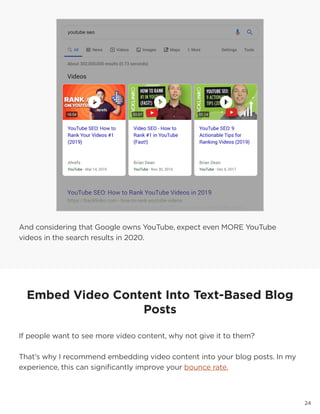 2424
And considering that Google owns YouTube, expect even MORE YouTube
videos in the search results in 2020.
Embed Video Content Into Text-Based Blog
Posts
If people want to see more video content, why not give it to them?
That’s why I recommend embedding video content into your blog posts. In my
experience, this can significantly improve your bounce rate.
 