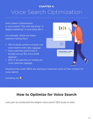 26
How to Optimize for Voice Search
Last year we conducted the largest voice search SEO study to date.
CHAPTER 4:
Voice Search Optimization
Voice Search Optimization
Is voice search “the next big thing” in
digital marketing? It sure looks like it.
For example, check out these
eyebrow-raising facts:
•	 41% of adults perform at least one
voice search every day (source)
•	 Voice searches performed in
Google are up 35x since 2008
(source)
•	 20% of all searches on mobile are
voice searches (source)
Knowing that, smart SEOs are starting to optimize some of their content for
voice search.
Including me 🙂
 