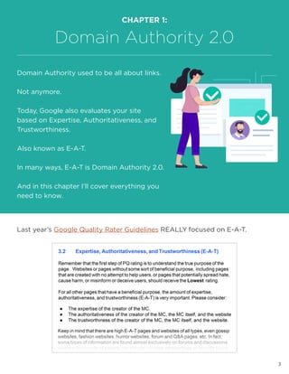 3
Last year’s Google Quality Rater Guidelines REALLY focused on E-A-T.
CHAPTER 1:
Domain Authority 2.0
Domain Authority used to be all about links.
Not anymore.
Today, Google also evaluates your site
based on Expertise, Authoritativeness, and
Trustworthiness.
Also known as E-A-T.
In many ways, E-A-T is Domain Authority 2.0.
And in this chapter I’ll cover everything you
need to know.
 