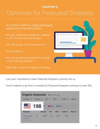 32
Last year I decided to make Featured Snippets a priority for us.
And it helped us go from a handful of Featured Snippets rankings to over 190.
CHAPTER 5:
Optimize for Featured Snippets
According to SEMrush, 11.52% of all search
results have a Featured Snippet.
And yes: Featured Snippets are stealing
A LOT of clicks from the #1 spot.
(As I like to say: “#0 is the new #1”)
The question is:
How do you get your content to appear
in the Featured Snippet?
Well, that’s what this chapter is all about.
 