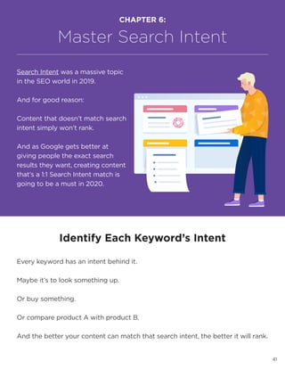 41
Identify Each Keyword’s Intent
Every keyword has an intent behind it.
Maybe it’s to look something up.
Or buy something.
Or compare product A with product B.
And the better your content can match that search intent, the better it will rank.
CHAPTER 6:
Master Search Intent
Search Intent was a massive topic
in the SEO world in 2019.
And for good reason:
Content that doesn’t match search
intent simply won’t rank.
And as Google gets better at
giving people the exact search
results they want, creating content
that’s a 1:1 Search Intent match is
going to be a must in 2020.
 