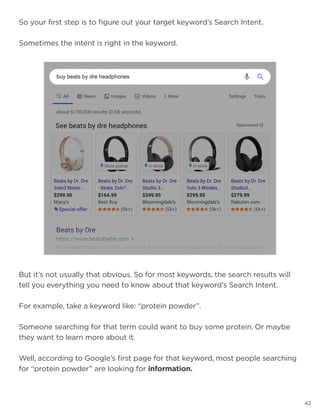 42
So your first step is to figure out your target keyword’s Search Intent.
Sometimes the intent is right in the keyword.
But it’s not usually that obvious. So for most keywords, the search results will
tell you everything you need to know about that keyword’s Search Intent.
For example, take a keyword like: “protein powder”.
Someone searching for that term could want to buy some protein. Or maybe
they want to learn more about it.
Well, according to Google’s first page for that keyword, most people searching
for “protein powder” are looking for information.
 