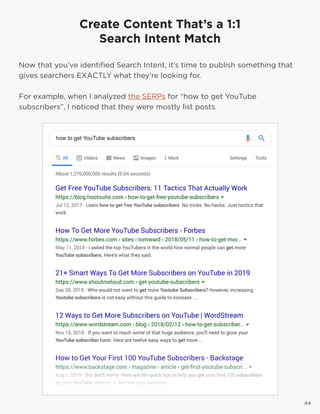 4444
Create Content That’s a 1:1
Search Intent Match
Now that you’ve identified Search Intent, it’s time to publish something that
gives searchers EXACTLY what they’re looking for.
For example, when I analyzed the SERPs for “how to get YouTube
subscribers”, I noticed that they were mostly list posts.
 