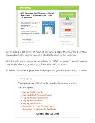 47
But as Google got better at figuring out what people that searched for that
keyword actually wanted, my post started to drop in the rankings.
Which made sense: someone searching for “SEO campaign” doesn’t want a
case study about a random guy. They want a list of steps.
So I transformed that post into a step-by-step guide that was easy to follow.
 