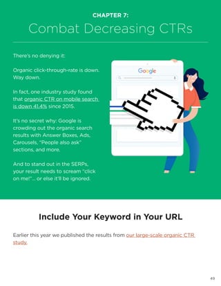 49
Include Your Keyword in Your URL
Earlier this year we published the results from our large-scale organic CTR
study.
CHAPTER 7:
Combat Decreasing CTRs
There’s no denying it:
Organic click-through-rate is down.
Way down.
In fact, one industry study found
that organic CTR on mobile search
is down 41.4% since 2015.
It’s no secret why: Google is
crowding out the organic search
results with Answer Boxes, Ads,
Carousels, “People also ask”
sections, and more.
And to stand out in the SERPs,
your result needs to scream “click
on me!”… or else it’ll be ignored.
 