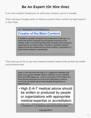5
Be An Expert (Or Hire One)
If you hire random freelancers to write your content, you’re in trouble.
That’s because Google wants to feature content that’s written by legit experts
in their field.
5
They even go as far to say that medical content needs to be written by health
care professionals.
 