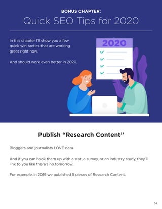 54
BONUS CHAPTER:
Quick SEO Tips for 2020
In this chapter I’ll show you a few
quick win tactics that are working
great right now.
And should work even better in 2020.
Publish “Research Content”
Bloggers and journalists LOVE data.
And if you can hook them up with a stat, a survey, or an industry study, they’ll
link to you like there’s no tomorrow.
For example, in 2019 we published 5 pieces of Research Content.
 