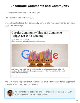 59
And last year Google said that “Comments are better on-site for engagement
signals for SEO than moving to social.”
Encourage Comments and Community
Do blog comments help your rankings?
The answer seems to be: “YES!”.
In fact, Google stated that community on your site (blog comments) can help
“a lot” with rankings.
“Comments are better on-site for engagement signals for SEO
than moving to social.” -Gary Illyes
 