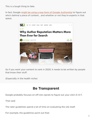 6
This is a tough thing to fake.
In fact, Google might be using a new form of Google Authorship to figure out
who’s behind a piece of content… and whether or not they’re experts in that
space.
So if you want your content to rank in 2020, it needs to be written by people
that know their stuff.
(Especially in the health niche)
Be Transparent
Google probably focuses on off-site signals to figure out your site’s E-A-T.
That said:
The rater guidelines spend a lot of time on evaluating the site itself.
For example, the guidelines point out that:
 