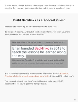 6060
In other words, Google wants to see that you have an active community on your
site. And they may pay even more attention to this ranking signal next year.
And podcasting’s popularity is growing like a beanstalk. In fact, 90 million
Americans listen to at least one podcast per month (that’s up 26% vs. last year).
That means that next year there’s probably going to be even MORE
opportunities for you to get links from podcasts.
Build Backlinks as a Podcast Guest
Podcasts are one of my all-time favorite ways to build links.
It’s like guest posting… without all the back-and-forth. Just show up, share
what you know, and you get a sweet backlink:
 