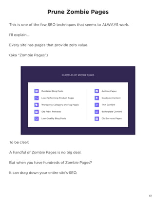 61
To be clear:
A handful of Zombie Pages is no big deal.
But when you have hundreds of Zombie Pages?
It can drag down your entire site’s SEO.
Prune Zombie Pages
This is one of the few SEO techniques that seems to ALWAYS work.
I’ll explain…
Every site has pages that provide zero value.
(aka “Zombie Pages”)
 