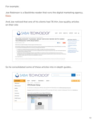 62
So he consolidated some of these articles into in-depth guides…
For example:
Joe Robinson is a Backlinko reader that runs the digital marketing agency,
Kazu.
And Joe noticed that one of his clients had 76 thin, low-quality articles
on their site:
 