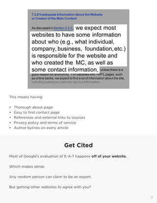 7
This means having:
•	 Thorough about page
•	 Easy to find contact page
•	 References and external links to sources
•	 Privacy policy and terms of service
•	 Author bylines on every article
7
Get Cited
Most of Google’s evaluation of E-A-T happens off of your website.
Which makes sense.
Any random person can claim to be an expert.
But getting other websites to agree with you?
 