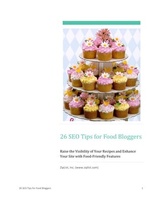 26 SEO Tips for Food Bloggers 1
26 SEO Tips for Food Bloggers
Raise the Visibility of Your Recipes and Enhance
Your Site with Food-Friendly Features
ZipList, Inc. (www.ziplist.com)
 