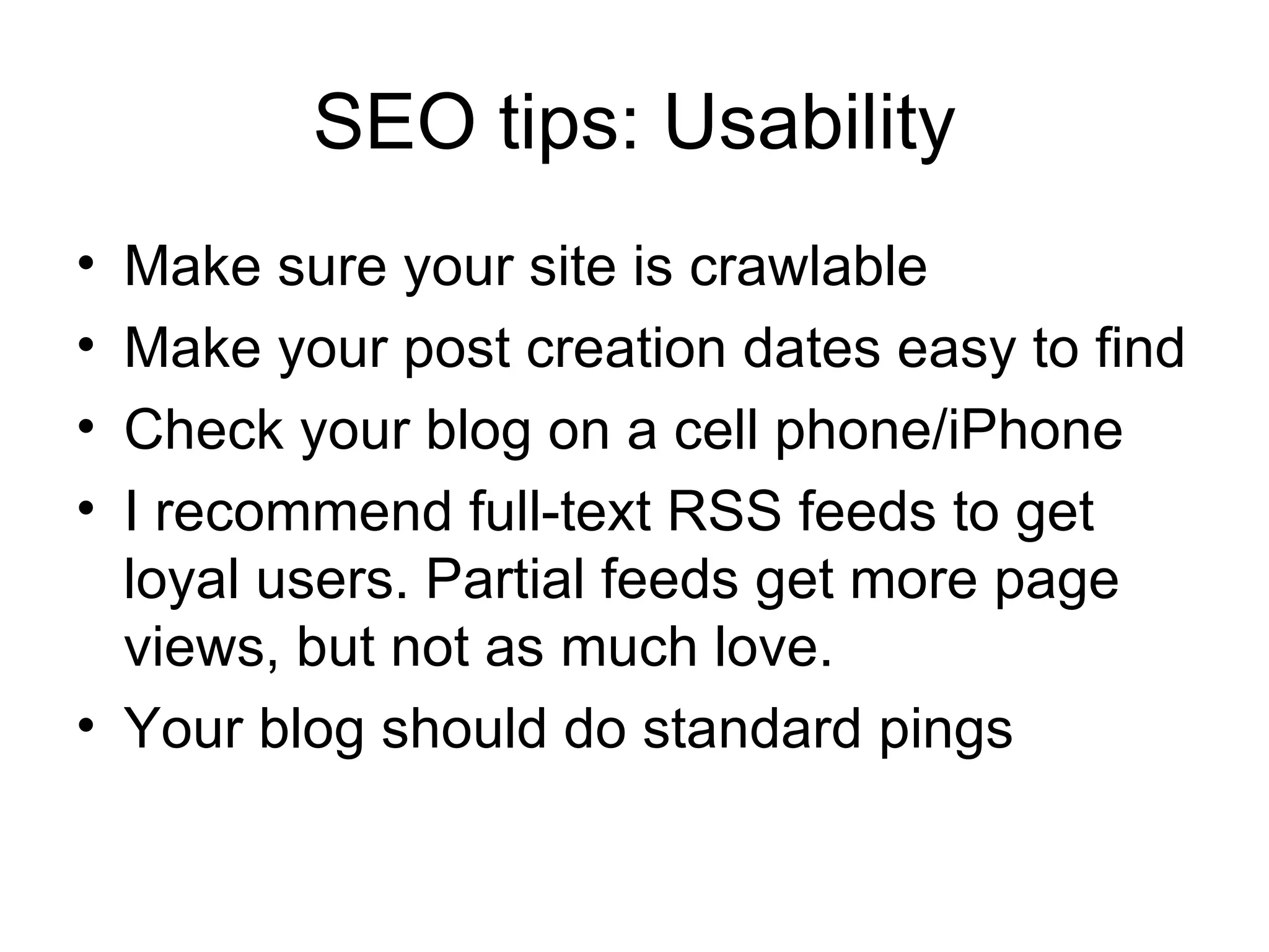 SEO tips: Usability Make sure your site is crawlable Make your post creation dates easy to find Check your blog on a cell phone/iPhone I recommend full-text RSS feeds to get loyal users. Partial feeds get more page views, but not as much love. Your blog should do standard pings 