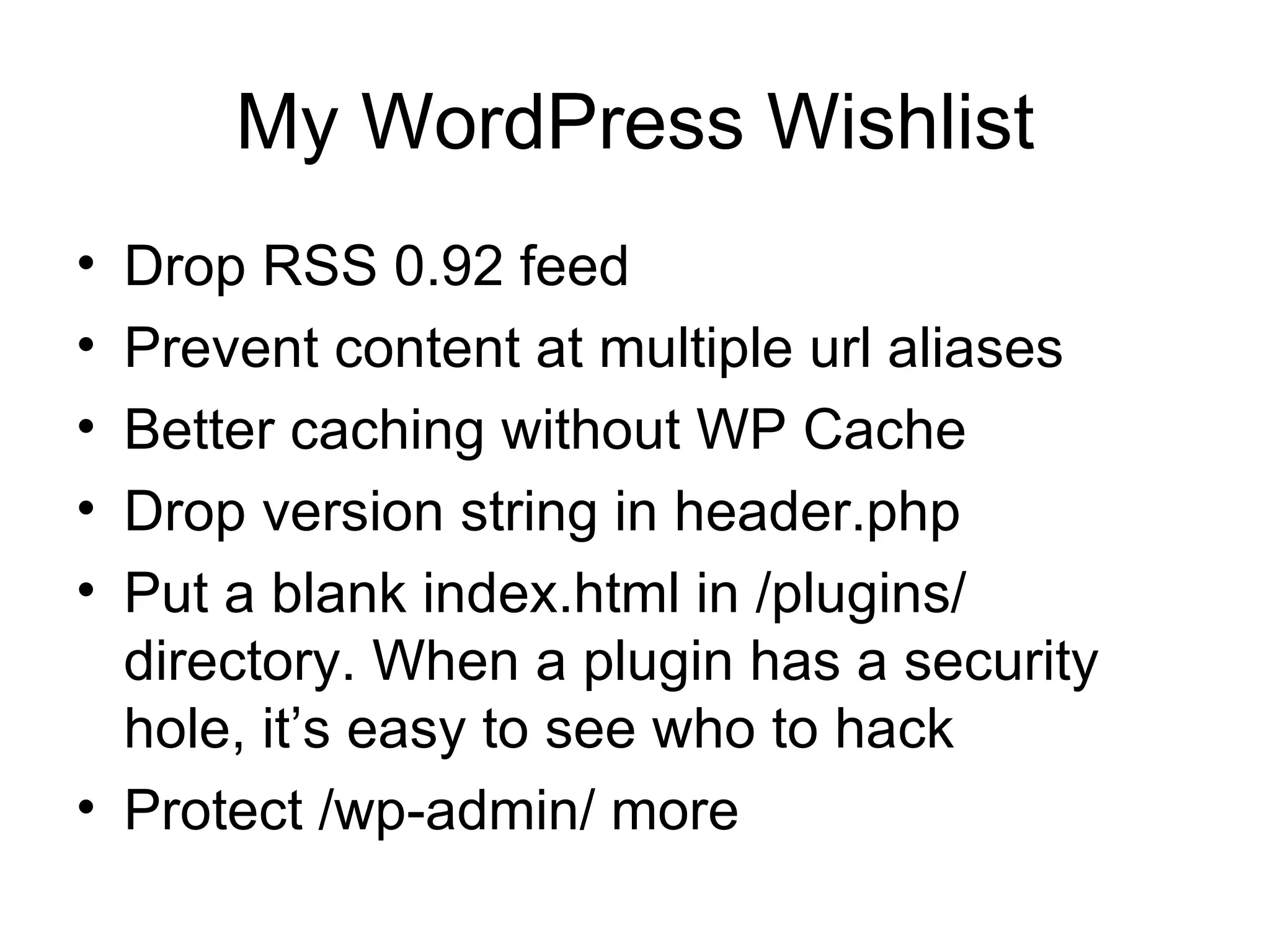 My WordPress Wishlist Drop RSS 0.92 feed Prevent content at multiple url aliases Better caching without WP Cache  Drop version string in header.php  Put a blank index.html in /plugins/ directory. When a plugin has a security hole, it’s easy to see who to hack Protect /wp-admin/ more  
