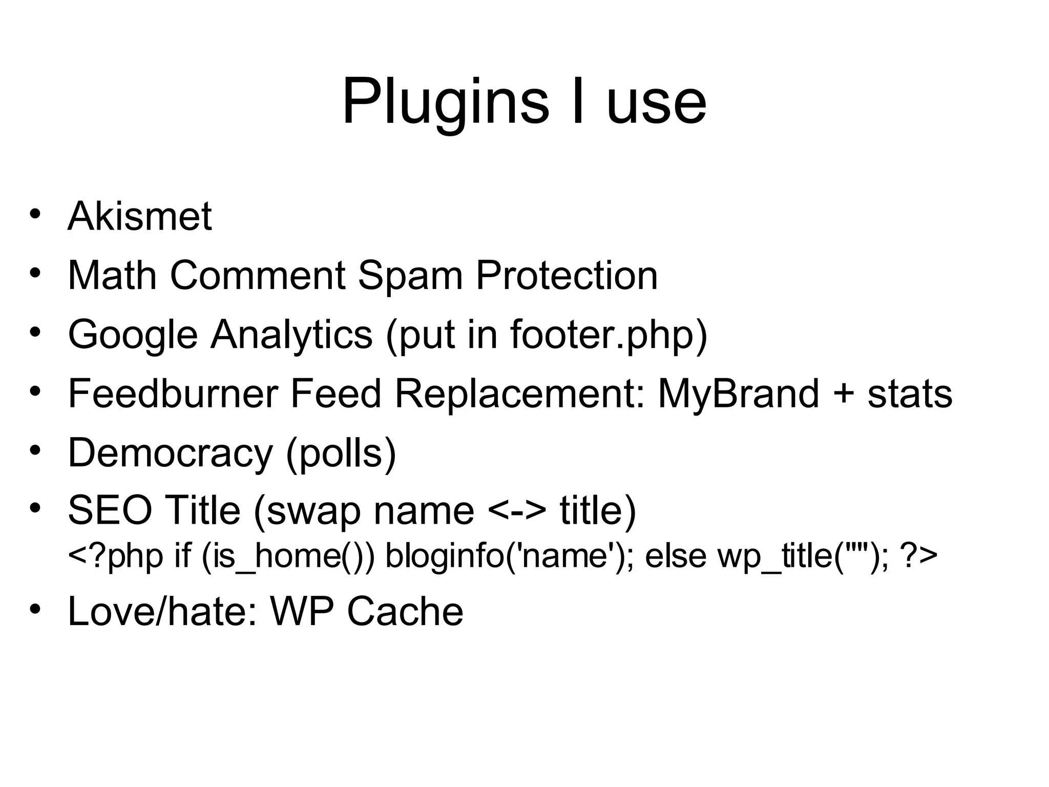 Plugins I use Akismet Math Comment Spam Protection Google Analytics (put in footer.php)  Feedburner Feed Replacement: MyBrand + stats Democracy (polls) SEO Title (swap name <-> title) <?php if (is_home()) bloginfo('name'); else wp_title(""); ?> Love/hate: WP Cache 