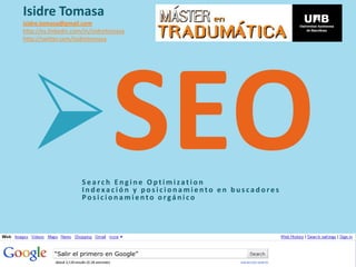 Isidre Tomasa
isidre.tomasa@gmail.com
http://es.linkedin.com/in/isidretomasa
http://twitter.com/isidretomasa




                     Search Engine Optimization
                      Indexación y posicionamiento en buscadores
                      Posicionamiento orgánico




           “Salir el primero en Google”
 