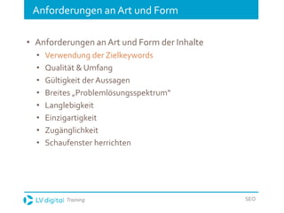 Training SEO
Anforderungen an Art und Form
• Anforderungen an Art und Form der Inhalte
• Verwendung der Zielkeywords
• Qualität & Umfang
• Gültigkeit der Aussagen
• Breites „Problemlösungsspektrum“
• Langlebigkeit
• Einzigartigkeit
• Zugänglichkeit
• Schaufenster herrichten
 