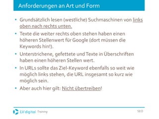 Training SEO
Anforderungen an Art und Form
• Grundsätzlich lesen (westliche) Suchmaschinen von links
oben nach rechts unten.
• Texte die weiter rechts oben stehen haben einen
höheren Stellenwert fürGoogle (dort müssen die
Keywords hin!).
• Unterstrichene, gefettete undTexte in Überschriften
haben einen höheren Stellen wert.
• In URLs sollte das Ziel-Keyword ebenfalls so weit wie
möglich links stehen, die URL insgesamt so kurz wie
möglich sein.
• Aber auch hier gilt: Nicht übertreiben!
 