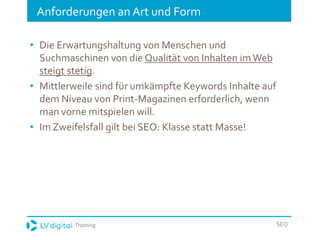 Training SEO
Anforderungen an Art und Form
• Die Erwartungshaltung von Menschen und
Suchmaschinen von die Qualität von Inhalten imWeb
steigt stetig.
• Mittlerweile sind für umkämpfte Keywords Inhalte auf
dem Niveau von Print-Magazinen erforderlich, wenn
man vorne mitspielen will.
• Im Zweifelsfall gilt bei SEO: Klasse statt Masse!
 