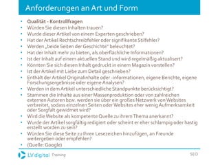 Training SEO
Anforderungen an Art und Form
• Qualität - Kontrollfragen
• Würden Sie diesen Inhalten trauen?
• Wurde dieser Artikel von einem Experten geschrieben?
• Hat der Artikel Rechtschreibfehler oder signifikante Stilfehler?
• Werden „beide Seiten der Geschichte“ beleuchtet?
• Hat der Inhalt mehr zu bieten, als oberflächliche Informationen?
• Ist der Inhalt auf einem aktuellen Stand und wird regelmäßig aktualisert?
• Könnten Sie sich diesen Inhalt gedruckt in einem Magazin vorstellen?
• Ist der Artikel mit Liebe zum Detail geschrieben?
• Enthält der Artikel Originalinhalte oder -informationen, eigene Berichte, eigene
Forschungsergebnisse oder eigene Analysen?
• Werden in demArtikel unterschiedliche Standpunkte berücksichtigt?
• Stammen die Inhalte aus einer Massenproduktion oder von zahlreichen
externenAutoren bzw. werden sie über ein großes Netzwerk vonWebsites
verbreitet, sodass einzelnen Seiten oder Websites eher wenig Aufmerksamkeit
oder Sorgfalt gewidmet wird?
• Wird dieWebsite als kompetente Quelle zu ihremThema anerkannt?
• Wurde der Artikel sorgfältig redigiert oder scheint er eher schlampig oder hastig
erstellt worden zu sein?
• Würden Sie diese Seite zu Ihren Lesezeichen hinzufügen, an Freunde
weitergeben oder empfehlen?
• (Quelle: Google)
 