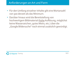 Training SEO
Anforderungen an Art und Form
• Für den Umfang einzelner Inhalte gilt eineWortanzahl
von 500 derzeit als das Minimum.
• Darüber hinaus wird die Bereitstellung von
hochwertigem Bildmaterial (hohe Auflösung, möglichst
keine Wasserzeichen, gutes Motiv, etc.) über die
„Google Bildersuche“ noch einmal zusätzlich gewürdigt.
 