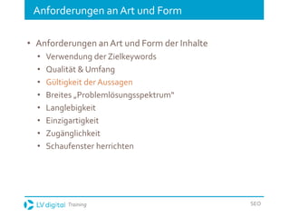 Training SEO
Anforderungen an Art und Form
• Anforderungen an Art und Form der Inhalte
• Verwendung der Zielkeywords
• Qualität & Umfang
• Gültigkeit der Aussagen
• Breites „Problemlösungsspektrum“
• Langlebigkeit
• Einzigartigkeit
• Zugänglichkeit
• Schaufenster herrichten
 