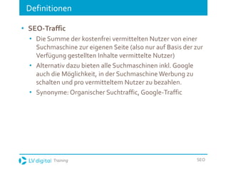 Training SEO
Definitionen
• SEO-Traffic
• Die Summe der kostenfrei vermittelten Nutzer von einer
Suchmaschine zur eigenen Seite (also nur auf Basis der zur
Verfügung gestellten Inhalte vermittelte Nutzer)
• Alternativ dazu bieten alle Suchmaschinen inkl. Google
auch die Möglichkeit, in der Suchmaschine Werbung zu
schalten und pro vermitteltem Nutzer zu bezahlen.
• Synonyme: Organischer Suchtraffic, Google-Traffic
 