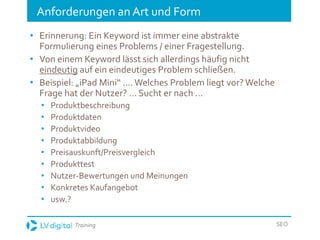 Training SEO
Anforderungen an Art und Form
• Erinnerung: Ein Keyword ist immer eine abstrakte
Formulierung eines Problems / einer Fragestellung.
• Von einem Keyword lässt sich allerdings häufig nicht
eindeutig auf ein eindeutiges Problem schließen.
• Beispiel: „iPad Mini“ ....Welches Problem liegt vor?Welche
Frage hat der Nutzer? ... Sucht er nach ...
• Produktbeschreibung
• Produktdaten
• Produktvideo
• Produktabbildung
• Preisauskunft/Preisvergleich
• Produkttest
• Nutzer-Bewertungen und Meinungen
• Konkretes Kaufangebot
• usw.?
 