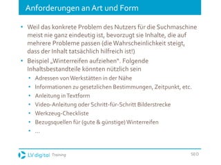 Training SEO
Anforderungen an Art und Form
• Weil das konkrete Problem des Nutzers für die Suchmaschine
meist nie ganz eindeutig ist, bevorzugt sie Inhalte, die auf
mehrere Probleme passen (dieWahrscheinlichkeit steigt,
dass der Inhalt tatsächlich hilfreich ist!)
• Beispiel „Winterreifen aufziehen“. Folgende
Inhaltsbestandteile könnten nützlich sein
• Adressen vonWerkstätten in der Nähe
• Informationen zu gesetzlichen Bestimmungen, Zeitpunkt, etc.
• Anleitung inTextform
• Video-Anleitung oder Schritt-für-Schritt Bilderstrecke
• Werkzeug-Checkliste
• Bezugsquellen für (gute & günstige)Winterreifen
• ...
 