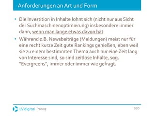 Training SEO
Anforderungen an Art und Form
• Die Investition in Inhalte lohnt sich (nicht nur aus Sicht
der Suchmaschinenoptimierung) insbesondere immer
dann, wenn man lange etwas davon hat.
• Während z.B. Newsbeiträge (Meldungen) meist nur für
eine recht kurze Zeit gute Rankings genießen, eben weil
sie zu einem bestimmtenThema auch nur eine Zeit lang
von Interesse sind, so sind zeitlose Inhalte, sog.
“Evergreens”, immer oder immer wie gefragt.
 