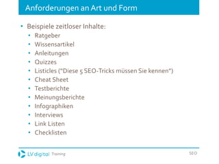 Training SEO
Anforderungen an Art und Form
• Beispiele zeitloser Inhalte:
• Ratgeber
• Wissensartikel
• Anleitungen
• Quizzes
• Listicles (“Diese 5 SEO-Tricks müssen Sie kennen”)
• Cheat Sheet
• Testberichte
• Meinungsberichte
• Infographiken
• Interviews
• Link Listen
• Checklisten
 
