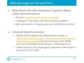 Training SEO
Anforderungen an Art und Form
1. News lassen sich über Kuratieren in gewisser Weise
zeitlos wertvoll machen!
• Beispiel: http://www.welt.de/themen/grippe/
• “Hubpages”, Übersichts- oderThemenseiten erstellen!
• Ggf. automatisch viaTagging oder über vordefinierte Suchen!
2. Universal-Search ausnutzen
• Melden Sie IhreWebsite als offizielle News-Quelle an
(https://partnerdash.google.com/partnerdash/d/news#p:id=p
fehome&a=100095465) und bekommen Sie in den SERPs
eine noch klickstärkere Einbindung (u.a. Bildintegration)
• Ändert nichts an der Langlebigkeit, sorgt aber in aller Regel in
Summe für mehrTraffic.
 